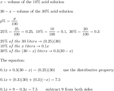 x - \text{volume of the}\ 10\%\ \text{acid solution}\\\\30 - x - \text{volume of the}\ 30\%\ \text{acid solution}\\\\p\%=\dfrac{p}{100}\\\\25\%=\dfrac{25}{100}=0.25,\ 10\%=\dfrac{10}{100}=0.1,\ 30\%=\dfrac{30}{100}=0.3\\\\25\%\ of\ the\ 30\ liters\to(0.25)(30)\\10\%\ of\ the\ x\ liters\to0.1x\\30\%\ of\ the\ (30-x)\ liters\to0.3(30-x)\\\\\text{The equation:}\\\\0.1x+0.3(30-x)=(0.25)(30)\qquad\text{use the distributive property}\\\\0.1x+(0.3)(30)+(0.3)(-x)=7.5\\\\0.1x+9-0.3x=7.5\qquad\text{subtract 9 from both sides}