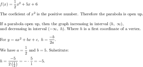 f(x)=\dfrac{1}{2}x^2+5x+6\\\\\text{The coeficient of}\ x^2\ \text{is the positive number. Therefore the parabola is op}\text{en up}.\\\\\text{If a parabola op}\text{en up, then the graph increasing in interval}\ (h,\ \infty),\\\text{and decreasing in interval}\ (-\infty,\ h).\ \text{Where}\ h\ \text{is a first coordinate of a vertex.}\\\\\text{For}\ y=ax^2+bx+c,\ h=\dfrac{-b}{2a}.\\\\\text{We have}\ a=\dfrac{1}{2}\ \text{and}\ b=5.\ \text{Substitute:}\\\\h=\dfrac{-5}{2\left(\frac{1}{2}\right)}=-\cdot\dfrac{5}{1}=-5.