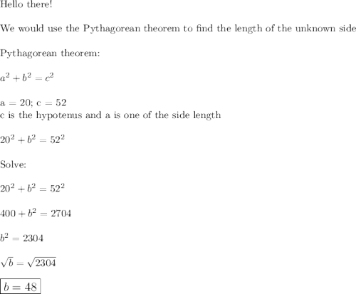 \text{Hello there!}\\\\\text{We would use the Pythagorean theorem to find the length of the unknown side}\\\\\text{Pythagorean theorem:}\\\\a^2+b^2=c^2\\\\\text{a = 20; c = 52}\\\text{c is the hypotenus and a is one of the side length}\\\\20^2+b^2=52^2\\\\\text{Solve:}\\\\20^2+b^2=52^2\\\\400+b^2=2704\\\\b^2=2304\\\\\sqrt{b}=\sqrt{2304}\\\\\large\boxed{b=48}