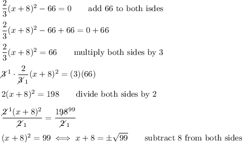 \dfrac{2}{3}(x+8)^2-66=0\qquad\text{add 66 to both isdes}\\\\\dfrac{2}{3}(x+8)^2-66+66=0+66\\\\\dfrac{2}{3}(x+8)^2=66\qquad\text{multiply both sides by 3}\\\\3\!\!\!\!\diagup^1\cdot\dfrac{2}{3\!\!\!\!\diagup_1}(x+8)^2=(3)(66)\\\\2(x+8)^2=198\qquad\text{divide both sides by 2}\\\\\dfrac{2\!\!\!\!\diagup^1(x+8)^2}{2\!\!\!\!\diagup_1}=\dfrac{198\!\!\!\!\!\diagup^{99}}{2\!\!\!\!\diagup_1}\\\\(x+8)^2=99\iff x+8=\pm\sqrt{99}\qquad\text{subtract 8 from both sides}