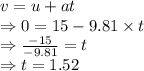 v=u+at\\\Rightarrow 0=15-9.81\times t\\\Rightarrow \frac{-15}{-9.81}=t\\\Rightarrow t=1.52 \s