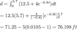 d=\int_{0}^{5.7} \, (12.5+4e^{-0.8t})dt \\\\ = 12.5(5.7)+ \frac{4}{(-0.8)}[e^{-0.8t}]_{0}^{5.7} \\\\ =71.25-5(0.0105-1) =76.198 \, ft