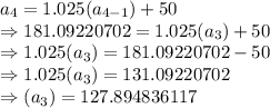 a_4=1.025(a_{4-1})+50\\\Rightarrow181.09220702=1.025(a_3)+50\\\Rightarrow1.025(a_3)=181.09220702-50\\\Rightarrow1.025(a_3)=131.09220702\\\Rightarrow(a_3)=127.894836117