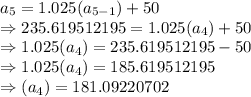 a_5=1.025(a_{5-1})+50\\\Rightarrow235.619512195=1.025(a_4)+50\\\Rightarrow1.025(a_4)=235.619512195-50\\\Rightarrow1.025(a_4)=185.619512195\\\Rightarrow(a_4)=181.09220702