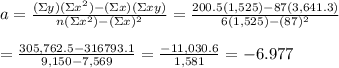 a= \frac{(\Sigma y)(\Sigma x^2)-(\Sigma x)(\Sigma xy)}{n(\Sigma x^2)-(\Sigma x)^2} = \frac{200.5(1,525)-87(3,641.3)}{6(1,525)-(87)^2}  \\  \\ = \frac{305,762.5-316793.1}{9,150-7,569} = \frac{-11,030.6}{1,581} =-6.977