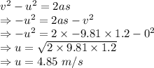 v^2-u^2=2as\\\Rightarrow -u^2=2as-v^2\\\Rightarrow -u^2=2\times -9.81\times 1.2-0^2\\\Rightarrow u=\sqrt{2\times 9.81\times 1.2}\\\Rightarrow u=4.85\ m/s
