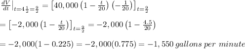 \left.&#10; \frac{dV}{dt} \right|_{t=4 \frac{1}{2} = \frac{9}{2} &#10;}=\left[40,000\left(1- \frac{t}{20} \right)\left(- \frac{1}{20} &#10;\right)\right]_{t= \frac{9}{2} } \\  \\ =\left[-2,000\left(1- &#10;\frac{t}{20} \right)\right]_{t= \frac{9}{2} }=-2,000\left(1- &#10;\frac{4.5}{20} \right) \\  \\ =-2,000(1-0.225)=-2,000(0.775)=-1,550\, &#10;gallons\ per\ minute