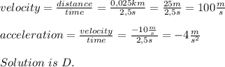 velocity=\frac{distance}{time}=\frac{0,025km}{2,5s}=\frac{25m}{2,5s}=100\frac{m}{s}\\\\&#10;acceleration=\frac{velocity}{time}=\frac{-10\frac{m}{s}}{2,5s}=-4\frac{m}{s^2}\\\\Solution\ is\ D.