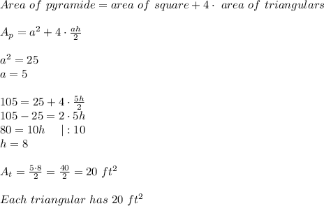 Area\ of\ pyramide=area\ of\ square+4\cdot\ area\ of\ triangulars\\\\A_p=a^2+4\cdot\frac{ah}{2}\\\\a^2=25\\a=5\\\\105=25+4\cdot\frac{5h}{2}\\105-25=2\cdot5h\\80=10h\ \ \ \ |:10\\h=8\\\\A_t=\frac{5\cdot8}{2}=\frac{40}{2}=20\ ft^2\\\\Each\ triangular\ has\ 20\ ft^2