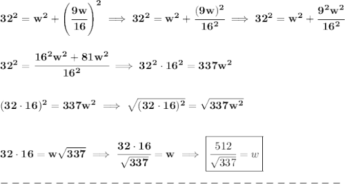 \bf 32^2=w^2+\left( \cfrac{9w}{16} \right)^2\implies 32^2=w^2+\cfrac{(9w)^2}{16^2}\implies &#10;32^2=w^2+\cfrac{9^2w^2}{16^2}&#10;\\\\\\&#10;32^2=\cfrac{16^2w^2+81w^2}{16^2}\implies 32^2\cdot 16^2=337w^2&#10;\\\\\\&#10;(32\cdot 16)^2=337w^2\implies &#10;\sqrt{(32\cdot 16)^2}=\sqrt{337w^2}&#10;\\\\\\&#10;32\cdot 16=w\sqrt{337}\implies &#10;\cfrac{32\cdot 16}{\sqrt{337}}=w\implies &#10;\boxed{\cfrac{512}{\sqrt{337}}=w}\\\\&#10;-------------------------------\\\\