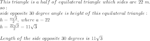 This\ triangle\ is\ a\ half\ of\ equilateral\ triangle\ which\ sides\ are\ 22\ m.\\\ so:\\side\ opposite\ 30\ degree\ angle\ is\ height\ of\ this\ equilateral\ triangle:\\h= \frac{a\sqrt3}{2},\ where\ a=22\\h= \frac{22\sqrt3}{2}=11\sqrt3\\\\Length\ of\ the\ side\ opposite\ 30\ degrees\ is\ 11\sqrt3