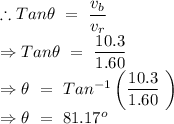 \therefore Tan\theta\ =\ \dfrac{v_b}{v_r}\\\Rightarrow Tan\theta\ =\ \dfrac{10.3}{1.60}\\\Rightarrow \theta\ =\ Tan^{-1}\left (\dfrac{10.3}{1.60}\ \right )\\\Rightarrow \theta\ =\ 81.17^o
