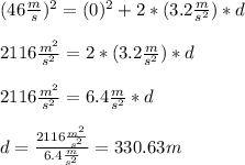 (46\frac{m}{s} )^{2}=(0)^{2} +2*(3.2\frac{m}{s^{2} }) *d\\\\2116\frac{m^{2}}{s^{2}}=2*(3.2\frac{m}{s^{2} })*d\\\\2116\frac{m^{2}}{s^{2}}=6.4\frac{m}{s^{2} }*d\\\\d=\frac{2116\frac{m^{2}}{s^{2}}}{6.4\frac{m}{s^{2} }}=330.63m
