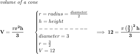 \bf \textit{volume of a cone}\\\\&#10;V=\cfrac{\pi r^2 h}{3}\qquad &#10;\begin{cases}&#10;r=radius=\frac{diameter}{2}\\&#10;h=height\\&#10;----------\\&#10;diameter=3\\&#10;r=\frac{3}{2}\\&#10;V=12&#10;\end{cases}\implies 12=\cfrac{\pi \left( \frac{3}{2} \right)^2 h}{3}