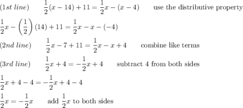 (1st\ line)\qquad\dfrac{1}{2}(x-14)+11=\dfrac{1}{2}x-(x-4)\qquad\text{use the distributive property}\\\\\dfrac{1}{2}x-\left(\dfrac{1}{2}\right)(14)+11=\dfrac{1}{2}x-x-(-4)\\\\(2nd\ line)\qquad\dfrac{1}{2}x-7+11=\dfrac{1}{2}x-x+4\qquad\text{combine like terms}\\\\(3rd\ line)\qquad\dfrac{1}{2}x+4=-\dfrac{1}{2}x+4\qquad\text{subtract 4 from both sides}\\\\\dfrac{1}{2}x+4-4=-\dfrac{1}{2}x+4-4\\\\\dfrac{1}{2}x=-\dfrac{1}{2}x\qquad\text{add}\ \dfrac{1}{2}x\ \text{to both sides}
