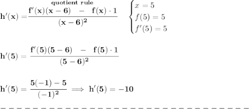\bf h'(x)=\stackrel{quotient~rule}{\cfrac{f'(x)(x-6)~~-~~f(x)\cdot 1}{(x-6)^2}}\quad &#10;\begin{cases}&#10;x=5\\&#10;f(5)=5\\&#10;f'(5)=5&#10;\end{cases}&#10;\\\\\\&#10;h'(5)=\cfrac{f'(5)(5-6)~~-~~f(5)\cdot 1}{(5-6)^2}&#10;\\\\\\&#10;h'(5)=\cfrac{5(-1)-5}{(-1)^2}\implies h'(5)=-10\\\\&#10;-------------------------------\\\\
