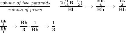 \bf \cfrac{\textit{volume of two pyramids}}{\textit{volume of prism}}\qquad \cfrac{2\left( \frac{1}{3}B\cdot \frac{h}{2} \right)}{Bh}\implies \cfrac{\frac{2Bh}{6}}{Bh}\implies \cfrac{\frac{Bh}{3}}{Bh}&#10;\\\\\\&#10;\cfrac{\frac{Bh}{3}}{\frac{Bh}{1}}\implies \cfrac{Bh}{3}\cdot \cfrac{1}{Bh}\implies \cfrac{1}{3}