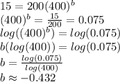 15=200(400)^{b} \\(400)^{b} =\frac{15}{200}= 0.075\\log((400)^{b} )=log(0.075)\\b(log(400))=log(0.075)\\b=\frac{log(0.075)}{log(400)}\\ b \approx -0.432