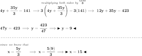 \bf 4y+\cfrac{35y}{3}=141\implies \stackrel{\textit{multiplying both sides by }\stackrel{LCD}{3}}{3\left( 4y+\cfrac{35y}{3} \right)=3(141)}\implies 12y+35y=423 \\\\\\ 47y=423\implies y=\cfrac{423}{47}\implies \blacktriangleright y = 9 \blacktriangleleft \\\\[-0.35em] ~\dotfill\\\\ \stackrel{\textit{since we know that}}{x=\cfrac{5y}{3}}\implies x = \cfrac{5(9)}{3}\implies \blacktriangleright x = 15 \blacktriangleleft