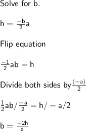 \sf Solve \ for \ b. \\  \\ h =  \frac{-b}{2} a  \\  \\ Flip \ equation \\  \\  \frac{-1}{2} ab = h  \\  \\ Divide\ both \ sides\ by  \frac{(-a)}{2}  \\  \\  \frac{1}{2}ab/ \frac{-a}{2} =  h / -a / 2 \\  \\ b =  \frac{-2h}{a}