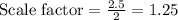 \text{Scale factor}=\frac{2.5}{2}=1.25