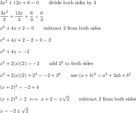 3x^2+12x+6=0\qquad\text{divide both sides by 3}\\\\\dfrac{3x^2}{3}+\dfrac{12x}{3}+\dfrac{6}{3}=\dfrac{0}{3}\\\\x^2+4x+2=0\qquad\text{subtract 2 from both sides}\\\\x^2+4x+2-2=0-2\\\\x^2+4x=-2\\\\x^2+2(x)(2)=-2\qquad\text{add}\ 2^2\ \text{to both sides}\\\\x^2+2(x)(2)+2^2=-2+2^2\qquad\text{use}\ (a+b)^2=a^2+2ab+b^2\\\\(x+2)^2=-2+4\\\\(x+2)^2=2\iff x+2=\pm\sqrt2\qquad\text{subtract 2 from both sides}\\\\x=-2\pm\sqrt2