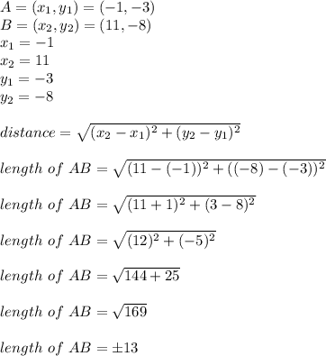 A=(x_{1},y_{1})=(-1,-3)\\B=(x_{2},y_{2})=(11,-8)\\x_{1}=-1\\x_{2}=11\\y_{1}=-3\\y_{2}=-8\\\\distance=\sqrt{(x_{2}-x_{1})^{2}+(y_{2}-y_{1})^{2}}\\\\length\ of\ AB=\sqrt{(11-(-1))^{2}+((-8)-(-3))^{2}}\\\\ length\ of\ AB=\sqrt{(11+1)^{2}+(3-8)^{2}}\\\\length\ of\ AB=\sqrt{(12)^{2}+(-5)^{2}}\\\\length\ of\ AB=\sqrt{144+25}\\\\length\ of\ AB=\sqrt{169}\\\\length\ of\ AB=\pm 13