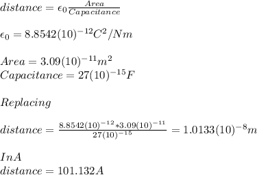 distance=\epsilon_0 \frac{Area}{Capacitance} \\\\\epsilon_0=8.8542(10)^{-12}C^2/Nm\\\\Area=3.09(10)^{-11}m^2\\Capacitance=27(10)^{-15}F\\\\Replacing\\\\distance=\frac{8.8542(10)^{-12}*3.09(10)^{-11}}{27(10)^{-15}} =1.0133(10)^{-8}m\\\\In A\\distance= 101.132 A