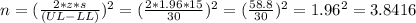 n=(\frac{2*z*s}{(UL-LL)})^{2}= (\frac{2*1.96*15}{30} )^{2}=(\frac{58.8}{30})^{2} =1.96^{2}=3.8416