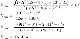 X_{cm}=\dfrac{\int (\pi R^2(1.8+7.8x)\times10^3x\ dx)}{\int (\int \pi R^2(1.8+7.8x) dx}\times 10^3\\X_{cm}=\dfrac{\ 0.9x^2+2.6x^3}{1.8x+3.9x^2}\\\\X_{cm}=\dfrac{\ 0.9(1^2-0^2)+2.6(1^3-0^3)}{1.8(1-0)+3.9(1^2-0^2)}\\\\X_{cm}=0.614\ \rm m