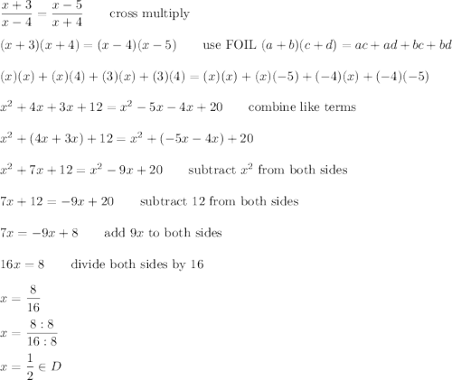 \dfrac{x+3}{x-4}=\dfrac{x-5}{x+4}\qquad\text{cross multiply}\\\\(x+3)(x+4)=(x-4)(x-5)\qquad\text{use FOIL}\ (a+b)(c+d)=ac+ad+bc+bd\\\\(x)(x)+(x)(4)+(3)(x)+(3)(4)=(x)(x)+(x)(-5)+(-4)(x)+(-4)(-5)\\\\x^2+4x+3x+12=x^2-5x-4x+20\qquad\text{combine like terms}\\\\x^2+(4x+3x)+12=x^2+(-5x-4x)+20\\\\x^2+7x+12=x^2-9x+20\qquad\text{subtract}\ x^2\ \text{from both sides}\\\\7x+12=-9x+20\qquad\text{subtract 12 from both sides}\\\\7x=-9x+8\qquad\text{add}\ 9x\ \text{to both sides}\\\\16x=8\qquad\text{divide both sides by 16}\\\\x=\dfrac{8}{16}\\\\x=\dfrac{8:8}{16:8}\\\\x=\dfrac{1}{2}\in D