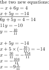 \hbox{the two new equations:} \\&#10;-x+6y=4 \\&#10;\underline{x+5y=-14} \\&#10;6y+5y=4-14 \\&#10;11y=-10 \\&#10;y=-\frac{10}{11} \\ \\&#10;x+5y=-14 \\&#10;x+5 \times (-\frac{10}{11})=-14 \\&#10;x-\frac{50}{11}=-\frac{154}{11} \\&#10;x=-\frac{104}{11} \\&#10;x=-9 \frac{5}{11}