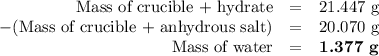 \begin{array}{rcr}\text{Mass of crucible + hydrate} & = & \text{21.447 g}\\-\text{(Mass of crucible + anhydrous salt)} & = & \text{20.070 g}\\\text{Mass of water} & = & \textbf{1.377 g}\\\end{array}