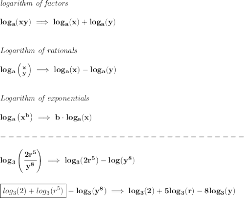 \bf \textit{logarithm of factors}\\\\&#10;log_a(xy)\implies log_a(x)+log_a(y)&#10;\\\\\\&#10;\textit{Logarithm of rationals}\\\\&#10;log_a\left(  \frac{x}{y}\right)\implies log_a(x)-log_a(y)&#10;\\\\\\&#10;\textit{Logarithm of exponentials}\\\\&#10;log_a\left( x^  b \right)\implies   b\cdot  log_a(x)\\\\&#10;-------------------------------\\\\&#10;log_3\left( \cfrac{2r^5}{y^8} \right)\implies log_3(2r^5)-log(y^8)&#10;\\\\\\&#10;\boxed{log_3(2)+log_3(r^5)}-log_3(y^8)\implies log_3(2)+5log_3(r)-8log_3(y)
