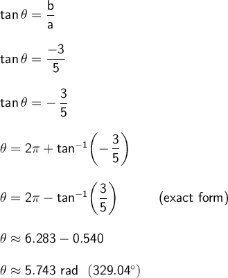 \large\begin{array}{l} &#10;\mathsf{tan\,\theta=\dfrac{b}{a}}\\\\ &#10;\mathsf{tan\,\theta=\dfrac{-3}{5}}\\\\ &#10;\mathsf{tan\,\theta=-\,\dfrac{3}{5}}\\\\ &#10;\mathsf{\theta=2\pi+tan^{-1}\!\left(-\,\dfrac{3}{5}\right)}\\\\ &#10;\mathsf{\theta=2\pi-tan^{-1}\!\left(\dfrac{3}{5}\right)}\qquad\quad\textsf{(exact&#10; form)}\\\\ \mathsf{\theta\approx 6.283-0.540}\\\\ \mathsf{\theta\approx 5.743~rad~~(329.04^\circ)} \end{array}