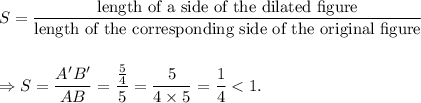 S=\dfrac{\textup{length of a side of the dilated figure}}{\textup{length of the corresponding side of the original figure}}\\\\\\\Rightarrow S=\dfrac{A'B'}{AB}=\dfrac{\frac{5}{4}}{5}=\dfrac{5}{4\times5}=\dfrac{1}{4}