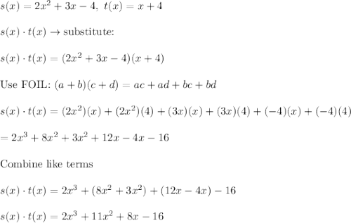 s(x)=2x^2+3x-4,\ t(x)=x+4\\\\s(x)\cdot t(x)\to\text{substitute:}\\\\s(x)\cdot t(x)=(2x^2+3x-4)(x+4)\\\\\text{Use FOIL:}\ (a+b)(c+d)=ac+ad+bc+bd\\\\s(x)\cdot t(x)=(2x^2)(x)+(2x^2)(4)+(3x)(x)+(3x)(4)+(-4)(x)+(-4)(4)\\\\=2x^3+8x^2+3x^2+12x-4x-16\\\\\text{Combine like terms}\\\\s(x)\cdot t(x)=2x^3+(8x^2+3x^2)+(12x-4x)-16\\\\s(x)\cdot t(x)=2x^3+11x^2+8x-16