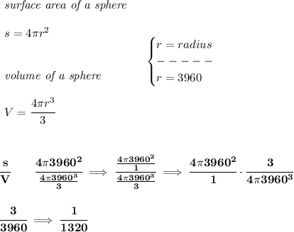 \bf \begin{array}{llll}&#10;\textit{surface area of a sphere}\\\\&#10;s=4\pi r^2&#10;\\\\\\&#10;\textit{volume of a sphere}\\\\&#10;V=\cfrac{4\pi r^3}{3}&#10;\end{array}\quad &#10;\begin{cases}&#10;r=radius\\&#10;-----\\&#10;r=3960&#10;\end{cases}&#10;\\\\\\\\&#10;\cfrac{s}{V}\qquad \cfrac{4\pi 3960^2}{\frac{4\pi 3960^3}{3}}\implies \cfrac{\frac{4\pi 3960^2}{1}}{\frac{4\pi 3960^3}{3}}\implies \cfrac{4\pi 3960^2}{1}\cdot \cfrac{3}{4\pi 3960^3}&#10;\\\\\\&#10;\cfrac{3}{3960}\implies \cfrac{1}{1320}