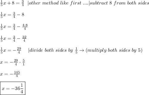 \frac{1}{5}x+8=\frac{3}{4}\ \ |other\ method\ like\ first\ . . . . |subtract\ 8\ from\ both\ sides\\\\\frac{1}{5}x=\frac{3}{4}-8\\\\\frac{1}{5}x=\frac{3}{4}-\frac{4\cdot8}{4}\\\\\frac{1}{5}x=\frac{3}{4}-\frac{32}{4}\\\\\frac{1}{5}x=-\frac{29}{4}\ \ \ \ |divide\ both\ sides\ by\ \frac{1}{5}\to(multiply\ both\ sides\ by\ 5)\\\\x=-\frac{29}{4}\cdot\frac{5}{1}\\\\x=-\frac{145}{4}\\\\\boxed{x=-36\frac{1}{4}}