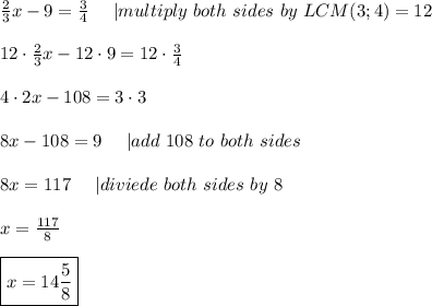 \frac{2}{3}x-9=\frac{3}{4}\ \ \ \ |multiply\ both\ sides\ by\ LCM(3;4)=12\\\\12\cdot\frac{2}{3}x-12\cdot9=12\cdot\frac{3}{4}\\\\4\cdot2x-108=3\cdot3\\\\8x-108=9\ \ \ \ |add\ 108\ to\ both\ sides\\\\8x=117\ \ \ \ |diviede\ both\ sides\ by\ 8\\\\x=\frac{117}{8}\\\\\boxed{x=14\frac{5}{8}}