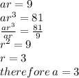 ar = 9 \\ a {r}^{3}  = 81 \\  \frac{{ar}^{3} }{ar}  =   \frac{81}{9} \\  {r}^{2}   = 9 \\ r = 3 \: \\ therefore \: a =  3