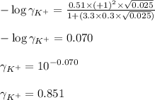 -\log\gamma_{K^{+}}=\frac{0.51\times (+1)^2\times \sqrt{0.025}}{1+(3.3\times 0.3\times \sqrt{0.025})}\\\\-\log\gamma_{K^{+}}=0.070\\\\\gamma_{K^{+}}=10^{-0.070}\\\\\gamma_{K^{+}}=0.851