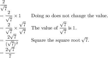 \begin{array}{ll} \dfrac{2}{\sqrt{7}}\\= \dfrac{2}{\sqrt{7}} \times 1 & \text{Doing so does not change the value.}\\= \dfrac{2}{\sqrt{7}} \times \dfrac{\sqrt{7}}{\sqrt{7}} & \text{The value of} \; \dfrac{\sqrt{7}} {\sqrt{7}} \; \text{is} \; 1 \text{.} \\=\dfrac{2\sqrt{7}}{(\sqrt{7})^{2}} & \text{Square the square root} \; \sqrt{7}\text{.}\\= \dfrac{2\sqrt{7}}{7}\\\end{array}