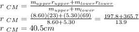 r \ _{CM} = \frac{m_{upper}r_{upper}  + m_{lower}r_{lower} }{m_{upper}+m_{lower}} \\r \ _{CM} =\frac{(8.60)(23)+(5.30)(69)}{8.60+5.30} =\frac{197.8+365.7}{13.9} \\r \ _{CM} =40.5cm