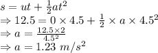 s=ut+\frac{1}{2}at^2\\\Rightarrow 12.5=0\times 4.5+\frac{1}{2}\times a\times 4.5^2\\\Rightarrow a=\frac{12.5\times 2}{4.5^2}\\\Rightarrow a=1.23\ m/s^2