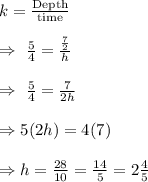 k=\frac{\text{Depth}}{\text{time}}\\\\\Rightarrow\ \frac{5}{4}=\frac{\frac{7}{2}}{h}\\\\\Rightarrow\ \frac{5}{4}=\frac{7}{2h}\\\\\Rightarrow5(2h)=4(7)\\\\\Rightarrow h=\frac{28}{10}=\frac{14}{5}=2\frac{4}{5}