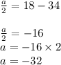 \begin{array}{l}{\frac{a}{2}=18-34} \\\\ {\frac{a}{2}=-16} \\ {a=-16 \times 2} \\ {a=-32}\end{array}
