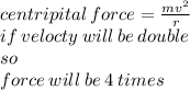 centripital \: force =  \frac{m {v}^{2} }{ r} \\ if \: velocty \: will \: be \: double\\  so \:  \\ force \: will \: be \:4 \: times