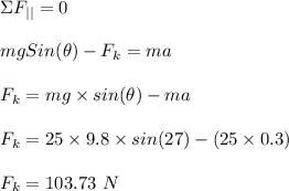\Sigma F_{||} = 0\\\\mgSin(\theta) - F_k = ma\\\\F_k = mg\times sin(\theta) - ma\\\\F_k = 25\times 9.8 \times sin(27) - (25\times 0.3)\\\\F_k = 103.73 \ N