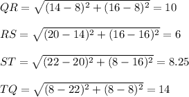 QR=\sqrt{(14-8)^{2}+ (16-8)^{2} }=10\\\\ RS=\sqrt{(20-14)^{2}+ (16-16)^{2} }=6\\\\ST=\sqrt{(22-20)^{2}+ (8-16)^{2} }=8.25\\\\TQ=\sqrt{(8-22)^{2}+ (8-8)^{2} }=14\\